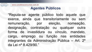 “Reputa-se agente público todo aquele que
exerce, ainda que transitoriamente ou sem
remuneração,      por   eleição,   nomeação,
designação, contratação ou qualquer outra
forma de investidura ou vínculo, mandato,
cargo, emprego ou função nas entidades
integrantes da Administração Pública – Art. 2º
da Lei nº 8.429/90.”
 