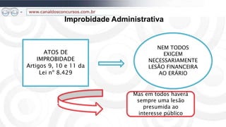 Improbidade Administrativa


                                       NEM TODOS
       ATOS DE                           EXIGEM
    IMPROBIDADE                     NECESSARIAMENTE
Artigos 9, 10 e 11 da               LESÃO FINANCEIRA
     Lei nº 8.429                      AO ERÁRIO


                               Mas em todos haverá
                                sempre uma lesão
                                   presumida ao
                                 interesse público
 