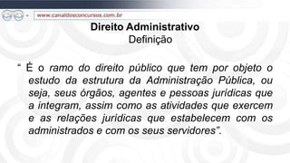 Direito Administrativo
                      Definição

“ É o ramo do direito público que tem por objeto o
  estudo da estrutura da Administração Pública, ou
  seja, seus órgãos, agentes e pessoas jurídicas que
  a integram, assim como as atividades que exercem
  e as relações jurídicas que estabelecem com os
  administrados e com os seus servidores”.
 