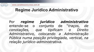 Por    regime      jurídico     administrativo
entende-se o conjunto de “traços, de
conotações,     que     tipificam  o    Direito
Administrativo, colocando a Administração
Pública numa posição privilegiada, vertical, na
relação jurídico-administrativa.
 