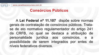 A Lei Federal nº 11.107 dispõe sobre normas
gerais de contratação de consórcios públicos. Trata-
se de ato normativo regulamentador do artigo 241
da CRFB, no qual se destaca a atribuição de
personalidade jurídica aos consórcios, e a
possibilidade de serem integrados por entes de
níveis federativos diversos.
 