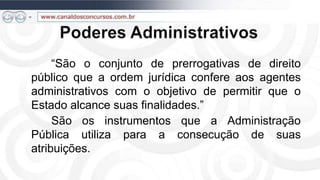 “São o conjunto de prerrogativas de direito
público que a ordem jurídica confere aos agentes
administrativos com o objetivo de permitir que o
Estado alcance suas finalidades.”
     São os instrumentos que a Administração
Pública utiliza para a consecução de suas
atribuições.
 