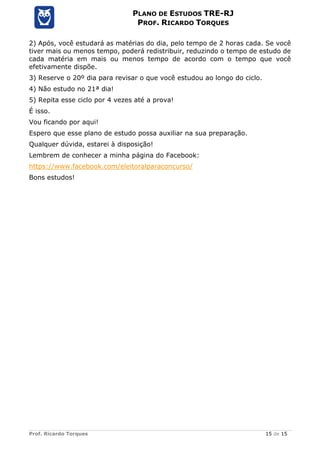 Prof. Ricardo Torques 15 de 15
PLANO DE ESTUDOS TRE-RJ
PROF. RICARDO TORQUES
2) Após, você estudará as matérias do dia, pelo tempo de 2 horas cada. Se você
tiver mais ou menos tempo, poderá redistribuir, reduzindo o tempo de estudo de
cada matéria em mais ou menos tempo de acordo com o tempo que você
efetivamente dispõe.
3) Reserve o 20º dia para revisar o que você estudou ao longo do ciclo.
4) Não estudo no 21ª dia!
5) Repita esse ciclo por 4 vezes até a prova!
É isso.
Vou ficando por aqui!
Espero que esse plano de estudo possa auxiliar na sua preparação.
Qualquer dúvida, estarei à disposição!
Lembrem de conhecer a minha página do Facebook:
https://www.facebook.com/eleitoralparaconcurso/
Bons estudos!
 