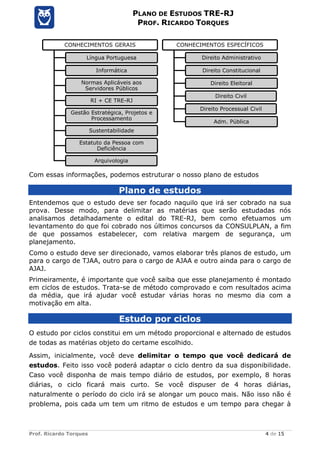 Prof. Ricardo Torques 4 de 15
PLANO DE ESTUDOS TRE-RJ
PROF. RICARDO TORQUES
Com essas informações, podemos estruturar o nosso plano de estudos
Plano de estudos
Entendemos que o estudo deve ser focado naquilo que irá ser cobrado na sua
prova. Desse modo, para delimitar as matérias que serão estudadas nós
analisamos detalhadamente o edital do TRE-RJ, bem como efetuamos um
levantamento do que foi cobrado nos últimos concursos da CONSULPLAN, a fim
de que possamos estabelecer, com relativa margem de segurança, um
planejamento.
Como o estudo deve ser direcionado, vamos elaborar três planos de estudo, um
para o cargo de TJAA, outro para o cargo de AJAA e outro ainda para o cargo de
AJAJ.
Primeiramente, é importante que você saiba que esse planejamento é montado
em ciclos de estudos. Trata-se de método comprovado e com resultados acima
da média, que irá ajudar você estudar várias horas no mesmo dia com a
motivação em alta.
Estudo por ciclos
O estudo por ciclos constitui em um método proporcional e alternado de estudos
de todas as matérias objeto do certame escolhido.
Assim, inicialmente, você deve delimitar o tempo que você dedicará de
estudos. Feito isso você poderá adaptar o ciclo dentro da sua disponibilidade.
Caso você disponha de mais tempo diário de estudos, por exemplo, 8 horas
diárias, o ciclo ficará mais curto. Se você dispuser de 4 horas diárias,
naturalmente o período do ciclo irá se alongar um pouco mais. Não isso não é
problema, pois cada um tem um ritmo de estudos e um tempo para chegar à
CONHECIMENTOS GERAIS
Língua Portuguesa
Informática
Normas Aplicáveis aos
Servidores Públicos
RI + CE TRE-RJ
Gestão Estratégica, Projetos e
Processamento
Sustentabilidade
Estatuto da Pessoa com
Deficiência
Arquivologia
CONHECIMENTOS ESPECÍFICOS
Direito Administrativo
Direito Constitucional
Direito Eleitoral
Direito Civil
Direito Processual Civil
Adm. Pública
 