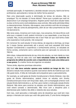 Prof. Ricardo Torques 5 de 15
PLANO DE ESTUDOS TRE-RJ
PROF. RICARDO TORQUES
sonhada aprovação. O importante é, decidido estudar concurso, fazê-lo de forma
profissional, aproveitando o tempo da melhor forma possível!
Mais uma observação quanto à delimitação do tempo de estudos. Não se
empolgue! "Eu irei estudar 12 horas diárias!" Pense que o projeto que você irá
desenvolver é um emprego temporário. Registre ponto! Você deve estudar todos
os dias na forma como você estabeleceu esse contrato. Não serão admitidas faltas
ou descompromisso. Portanto, não exagere, caso contrário você não irá conseguir
cumprir. Não dar conta do planejamento, além de ser não-cumprimento do ciclo
irá desmotivá-lo.
Não raras vezes, iniciamos com muito vigor, mas cansamos. Em decorrência você
acha que o culpado é você, poderá minimizar a sua capacidade, a sua força de
vontade. Mas, muito provavelmente não é isso! Pode ser que você tenha criado
uma expectativa muito grande, não exequível!
Em números! Se você estudar 6 horas diárias, de segunda a domingo, ao longo
de 3 meses (tempo aproximado até a prova) você terá estudado 630 horas
líquidas! Considerando a experiência e conhecimento prévios, se estudado de
forma correta, certamente será o suficiente para ser aprovado no concurso do
TRE-RJ.
Além disso, independentemente do seu ritmo de estudos, se mais rápido ou mais
devagar, ao final de cada ciclo você terá estudado todas as matérias do
programa do edital de acordo com a importância de cada uma delas para
a sua prova. É a melhor forma de organizar os estudos!
Temos ainda, algumas premissas relevantes:
(1) Você não deve estudar apenas uma matéria ao longo do dia. Isso
deixará o estudo mais cansativo quando você estiver diante de matérias que você
não goste tanto. A falta de motivação será prejudicial para o aproveitamento.
Por exemplo, se você gosta de Direito Constitucional e Direito Eleitoral, mas não
gosta de Direito Administrativo, poderá iniciar os estudos com Direito
Constitucional para iniciar com força total. Após, com a empolgação anterior você
estuda Direito Administrativo e, ao final, para manter a motivação estuda Direito
Eleitoral. Não deixe para encerrar os estudos com Direito Administrativo, pois
você estará cansado e desmotivado. Não inicie com a disciplina para o
desinteresse pela matéria não afete o restante dos seus estudos.
Com isso, você aproveita a motivação extra de disciplinas que você tem mais
apreço e intercala com outra que você não gosta tanto. É uma forma inteligente
 