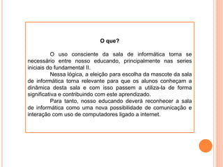 O que?
O uso consciente da sala de informática torna se
necessário entre nosso educando, principalmente nas series
iniciais do fundamental II.
Nessa lógica, a eleição para escolha da mascote da sala
de informática torna relevante para que os alunos conheçam a
dinâmica desta sala e com isso passem a utiliza-la de forma
significativa e contribuindo com este aprendizado.
Para tanto, nosso educando deverá reconhecer a sala
de informática como uma nova possibilidade de comunicação e
interação com uso de computadores ligado a internet.
 