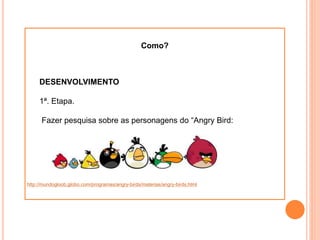 Como?
DESENVOLVIMENTO
1ª. Etapa.
Fazer pesquisa sobre as personagens do “Angry Bird:
http://mundogloob.globo.com/programas/angry-birds/materias/angry-birds.html
 