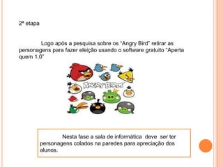 2ª etapa
Logo após a pesquisa sobre os “Angry Bird” retirar as
personagens para fazer eleição usando o software gratuito “Aperta
quem 1.0”
Nesta fase a sala de informática deve ser ter
personagens colados na paredes para apreciação dos
alunos.
 