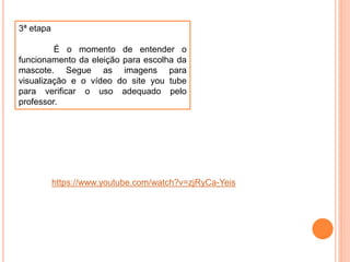 3ª etapa
É o momento de entender o
funcionamento da eleição para escolha da
mascote. Segue as imagens para
visualização e o vídeo do site you tube
para verificar o uso adequado pelo
professor.
https://www.youtube.com/watch?v=zjRyCa-Yeis
 