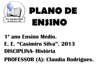 PLANO DE
         ENSINO
 o
1 ano Ensino Médio.
E. E. “Casimiro Silva”. 2013
DISCIPLINA- História
PROFESSOR (A): Claudia Rodrigues.
 