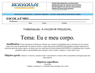 SECRETARIA MUNICIPAL DE EDUCAÇÃO
                                                                SUBSECRETARIA DE GESTÃO EDUCACIONAL
                                                                DEPARTAMENTO DE GESTÃO EDUCACIONAL
                                                                DIVISÃO DE EDUCAÇÃO INFANTIL
                                                                Av. Mário Ypiranga Monteiro, 2549 - Parque 10
                                                                Cep. 69057-002 – Manaus – Amazonas
                 FICHA DE PLANEJAMENTO – A HIGIENE CORPORAL – AUTORA: 3643-6900 HELEN DRUMOND - DEMED
                                                                Fone: 92 SIMONE


  ESCOLA/CMEI .............................................................................
      Professora: ..................................................................................................................................................................
                                                 Série:                         Turno:                                      Período:



                                    Trabalhando: A HIGIENE PESSOAL

                              Tema: Eu e meu corpo.
  Justificativa: Como educadoras do Maternal, sabemos que construir as habilidades para a formação de uma criança
  requer uma vida de aprendizado. De maneira similar, a saúde relacionada à HIGIENE desempenha um papel importante no
bem-estar geral da criança, agora e no futuro, por isso, nesta fase do Ensino Infantil (MATERNAL) é importante que os alunos
               aprendam todas as oportunidades para valorizar a vida, a saúde, a higiene e o meio onde vivem.


Objetivo geral: Conhecer e valorizar o próprio corpo e conscientizar os alunos sobre a importância da higiene para uma
                                                                                 vida saudável.

                                                                   Objetivos específicos:
                                                                     · Socializar.
                                           · Ampliar e enriquecer o vocabulário para interagir com o meio.
 
