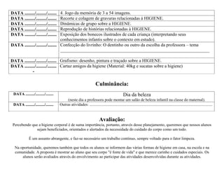 DATA ........./........./........ 4. Jogo da memória de 3 a 54 imagens.
DATA ........./........./........ Recorte e colagem de gravuras relacionadas à HIGIENE.
DATA ........./........./........ Dinâmicas de grupo sobre a HIGIENE.
DATA ........./........./........ Reprodução de histórias relacionadas à HIGIENE.
DATA ........./........./........ Exposição dos bonecos ilustrados de cada criança (interpretando seus
                                  conhecimentos infantis sobre o contexto em estudo).
DATA ........./........./........ Confecção do livrinho: O dentinho ou outro da escolha da professora – tema
                                  __________________________________________________________________

DATA ........./........./........ Grafismo: desenho, pintura e traçado sobre a HIGIENE.
DATA ........./........./........ Cartaz amigos da higiene (Material: 40kg e sucatas sobre a higiene)
            -

                                                                      Culminância:
 DATA ........./........./........                                                              Dia da beleza
                                          (neste dia a professora pode montar um salão de beleza infantil na classe do maternal).
 DATA ........./........./........   Outras atividades: ............................................................................................................................


                                                                         Avaliação:
 Percebendo que a higiene corporal é de suma importância, portanto, através desse planejamento, queremos que nossos alunos
               sejam beneficiados, orientados e alertados da necessidade do cuidado do corpo como um todo.

             É um assunto abrangente, e faz-se necessário um trabalho contínuo, sempre voltado para o fator limpeza.

  Na oportunidade, queremos também que todos os alunos se informem das várias formas de higiene em casa, na escola e na
  comunidade. A proposta é mostrar ao aluno que seu corpo "é fonte de vida" e que merece carinho e cuidados especiais. Os
      alunos serão avaliados através do envolvimento ao participar das atividades desenvolvidas durante as atividades.
 