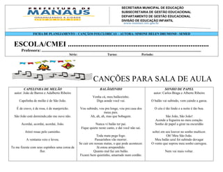 SECRETARIA MUNICIPAL DE EDUCAÇÃO
                                                                 SUBSECRETARIA DE GESTÃO EDUCACIONAL
                                                                 DEPARTAMENTO DE GESTÃO EDUCACIONAL
                                                                 DIVISÃO DE EDUCAÇÃO INFANTIL
                                                                 Av. Mário Ypiranga Monteiro, 2549 - Parque 10
                                                                 Cep. 69057-002 – Manaus – Amazonas
                                                                 Fone: 92 3643-6900
                  FICHA DE PLANEJAMENTO – CANÇÃOS FOLCLORICAS – AUTORA: SIMONE HELEN DRUMOND - SEMED


  ESCOLA/CMEI .............................................................................
       Professora: ..................................................................................................................................................................
                                                     Série:                               Turno:                           Período:




                                                                            CANÇÕES PARA SALA DE AULA
         CAPELINHA DE MELÃO                                                       BALÃOZINHO                                                   SONHO DE PAPEL
  autor: João de Barros e Adalberto Ribeiro                                                                                            autor: Carlos Braga e Alberto Ribeiro
                                                                           Venha cá, meu balãozinho.
     Capelinha de melão é de São João.                                       Diga aonde você vai.                                   O balão vai subindo, vem caindo a garoa.

   É de cravo, é de rosa, é de manjericão.                     Vou subindo, vou pra longe, vou pra casa dos                            O céu é tão lindo e a noite é tão boa.
                                                                               meus pais.
  São João está dormindo,não me ouve não.                            Ah, ah, ah, mas que bobagem.                                              São João, São João!
                                                                                                                                        Acende a fogueira no meu coração.
       Acordai, acordai, acordai, João.                                   Nunca vi balão ter pai.                                       Sonho de papel a girar na escuridão
                                                                Fique quieto neste canto, e daí você não sai.
          Atirei rosas pelo caminho.                                                                                                soltei em seu louvor no sonho multicor.
                                                                          Toda mata pega fogo.                                                Oh! Meu São João.
           A ventania veio e levou.                                      Passarinhos vão morrer.                                      Meu balão azul foi subindo devagar
                                                              Se cair em nossas matas, o que pode acontecer.                        O vento que soprou meu sonho carregou.
Tu me fizeste com seus espinhos uma coroa de                               Já estou arrependido.
                    flor.                                                Quanto mal faz um balão.                                                Nem vai mais voltar.
                                                               Ficarei bem quietinho, amarrado num cordão.
 