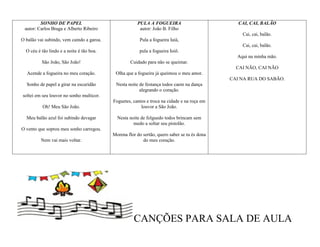 SONHO DE PAPEL                                PULA A FOGUEIRA                           CAI, CAI, BALÃO
 autor: Carlos Braga e Alberto Ribeiro                  autor: João B. Filho
                                                                                                  Cai, cai, balão.
O balão vai subindo, vem caindo a garoa.                Pula a fogueira Iaiá,
                                                                                                  Cai, cai, balão.
  O céu é tão lindo e a noite é tão boa.                pula a fogueira Ioiô.
                                                                                                Aqui na minha mão.
          São João, São João!                       Cuidado para não se queimar.
                                                                                                CAI NÃO, CAI NÃO
  Acende a fogueira no meu coração.         Olha que a fogueira já queimou o meu amor.
                                                                                              CAI NA RUA DO SABÃO.
  Sonho de papel a girar na escuridão       Nesta noite de festança todos caem na dança
                                                        alegrando o coração.
soltei em seu louvor no sonho multicor.
                                           Foguetes, cantos e troca na cidade e na roça em
          Oh! Meu São João.                              louvor a São João.

  Meu balão azul foi subindo devagar         Nesta noite de folguedo todos brincam sem
                                                     medo a soltar seu pistolão.
O vento que soprou meu sonho carregou.
                                           Morena flor do sertão, quero saber se tu és dona
          Nem vai mais voltar.                            do meu coração.




                                                     CANÇÕES PARA SALA DE AULA
 