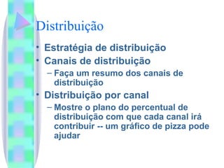 Distribuição Estratégia de distribuição Canais de distribuição Faça um resumo dos canais de distribuição Distribuição por canal Mostre o plano do percentual de distribuição com que cada canal irá contribuir -- um gráfico de pizza pode ajudar 