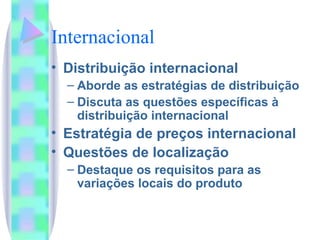 Internacional Distribuição internacional Aborde as estratégias de distribuição Discuta as questões específicas à distribuição internacional Estratégia de preços internacional Questões de localização Destaque os requisitos para as variações locais do produto 