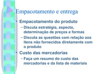 Empacotamento e entrega Empacotamento do produto Discuta estratégia, aspecto, determinação de preços e formas Discuta as questões com relação aos itens não fornecidos diretamente com  o produto Custo das mercadorias Faça um resumo do custo das mercadorias e da lista de materiais 