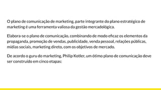 O plano de comunicação de marketing, parte integrante do plano estratégico de
marketing é uma ferramenta valiosa da gestão mercadológica.
Elabora-se o plano de comunicação, combinando de modo eﬁcaz os elementos da
propaganda, promoção de vendas, publicidade, venda pessoal, relações públicas,
mídias sociais, marketing direto, com os objetivos de mercado.
De acordo o guru do marketing, Philip Kotler, um ótimo plano de comunicação deve
ser construído em cinco etapas:
 