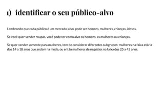 1) identiﬁcar o seu público-alvo
Lembrando que cada público é um mercado-alvo, pode ser homens, mulheres, crianças, idosos.
Se você quer vender roupas, você pode ter como alvo os homens, as mulheres ou crianças.
Se quer vender somente para mulheres, tem de considerar diferentes subgrupos: mulheres na faixa etária
dos 14 a 18 anos que andam na moda, ou então mulheres de negócios na faixa dos 25 a 45 anos.
 