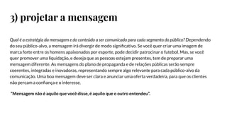 3) projetar a mensagem
Qual é a estratégia da mensagem e do conteúdo a ser comunicado para cada segmento do público? Dependendo
do seu público-alvo, a mensagem irá divergir de modo signiﬁcativo. Se você quer criar uma imagem de
marca forte entre os homens apaixonados por esporte, pode decidir patrocinar o futebol. Mas, se você
quer promover uma liquidação, e deseja que as pessoas estejam presentes, tem de preparar uma
mensagem diferente. As mensagens do plano de propaganda e de relações públicas serão sempre
coerentes, integradas e inovadoras, representando sempre algo relevante para cada público-alvo da
comunicação. Uma boa mensagem deve ser clara e anunciar uma oferta verdadeira, para que os clientes
não percam a conﬁança e o interesse.
“Mensagem não é aquilo que você disse, é aquilo que o outro entendeu”.
 