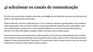 4) selecionar os canais de comunicação
Os meios de comunicação, também conhecidos como mídia, são escolhidos de acordo as características do
público e dos objetivos da comunicação.
Tradicionalmente, você tem a mídia de massa, a TV e o rádio que atingem o grande público. Tem também a
mídia segmentada, como as revistas infantis, revistas especializadas, especíﬁcas para cada público. Você
tem a mídia dirigida, a mala direta, e-mail marketing, folhetos, e os novos canais da mídia eletrônica:
Internet, TV a cabo, SMS, Blogs, Facebook, Twitter, You tube e outras mídias sociais.
Os veículos impressos prezam pelo texto e pela fotograﬁa. A Internet preza pela agilidade, tem conteúdo
mais reduzido e utiliza de multimídia, texto associado a fotos, áudios, vídeos e links. A televisão preza pela
imagem. A rádio preza pelo áudio. Tanto para a TV, quanto para rádio, o tempo é muito curto, por isso que é
importante ser objetivo e falar de forma clara e audível.
 