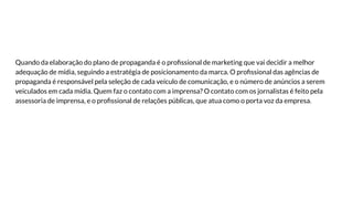 Quando da elaboração do plano de propaganda é o proﬁssional de marketing que vai decidir a melhor
adequação de mídia, seguindo a estratégia de posicionamento da marca. O proﬁssional das agências de
propaganda é responsável pela seleção de cada veículo de comunicação, e o número de anúncios a serem
veiculados em cada mídia. Quem faz o contato com a imprensa? O contato com os jornalistas é feito pela
assessoria de imprensa, e o proﬁssional de relações públicas, que atua como o porta voz da empresa.
 