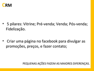 CRM
• 5 pilares: Vitrine; Pré-venda; Venda; Pós-venda;
Fidelização.
• Criar uma página no facebook para divulgar as
promoções, preços, e fazer contato;

PEQUENAS AÇÕES FAZEM AS MAIORES DIFERENÇAS.

 