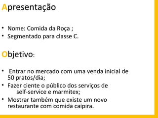 Apresentação
• Nome: Comida da Roça ;
• Segmentado para classe C.

Objetivo:
• Entrar no mercado com uma venda inicial de
50 pratos/dia;
• Fazer ciente o público dos serviços de
self-service e marmitex;
• Mostrar também que existe um novo
restaurante com comida caipira.

 
