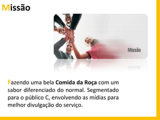 Missão

Fazendo uma bela Comida da Roça com um
sabor diferenciado do normal. Segmentado
para o público C, envolvendo as mídias para
melhor divulgação do serviço.

 