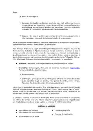 Praça
 Ponto de vendas (lojas)
 Canais de distribuição - venda direta ao cliente, via e-mail, telefone ou internet;
representantes, que tipicamente vendem diretamente em nome dos fabricantes;
distribuidoras, que geralmente vendem aos atacadistas; varejista, geralmente
chamados de comerciantes, que vendem aos consumidores finais;
 Logística - é a área da gestão responsável por prover recursos, equipamentos e
informações para a execução de todas as atividades de uma empresa.
Entre as atividades da logística estão o transporte, movimentação de materiais, armazenagem,
processamento de pedidos e gerenciamento de informações.
Pela definição do Council of Supply Chain Management Professionals, "Logística é a parte do
Gerenciamento da Cadeia de Abastecimento que planeja, implementa e controla o fluxo e
armazenamento eficiente e econômico de matérias-primas, materiais semi-acabados e
produtos acabados, bem como as informações a eles relativas, desde o ponto de origem até o
ponto de consumo, com o propósito de atender às exigências dos clientes" (Carvalho, 2002, p.
31). A logística é dividida em dois tipos de atividades - as principais e as secundárias:
• Principais: Transportes, Manutenção de Estoques, Processamento de Pedidos.
• Secundárias: Armazenagem, Manuseio de materiais, Embalagem, Suprimentos,
Planejamento e Sistema de informação.
 Armazenamento
 Distribuição - preocupa-se com a distribuição e refere-se aos canais através dos
quais o produto chega aos clientes, inclui pontos de vendas, pronta-entrega,
horários e dias de atendimento e diferentes vias de compra.
Além disso, o responsável por essa área deve saber exactamente que canais de distribuição
utilizará, o seu tamanho e a área geográfica que será coberta logisticamente. Para o "nosso"
cliente a sua distribuição deve ir ao encontro das necessidades e maior conveniencia do
mesmo. Essa variável abrange o estudo dos canais de distribuição.
A seleção ou avaliação de um canal de distribuição, deverá passar pela análise de um conjunto
de critérios. De forma a obter uma métrica comparativa, os critérios deverão ser ponderados
em função da sua importância para o negócio ou empresa. Os critérios a considerar:
CRITÉRIOS de MERCADO
• Valor de mercado em valor
• Valor de mercado em quantidades
• Número de pontos de venda
• Cobertura geográfica
• Potencial de crescimento
 