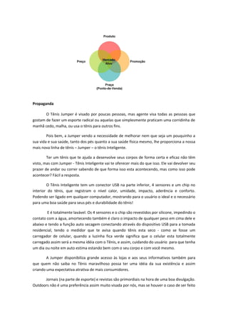 Propaganda
O Tênis Jumper é visado por poucas pessoas, mas agente visa todas as pessoas que
gostam de fazer um esporte radical ou aquelas que simplesmente praticam uma corridinha de
manhã cedo, malha, ou usa o tênis para outros fins.
Pois bem, a Jumper vendo a necessidade de melhorar nem que seja um pouquinho a
sua vida e sua saúde, tanto dos pés quanto a sua saúde física mesmo, lhe proporciona a nossa
mais nova linha de tênis – Jumper – o tênis Inteligente.
Ter um tênis que te ajuda a desenvolve seus corpos de forma certa e eficaz não têm
visto, mas com Jumper - Tênis Inteligente vai te oferecer mais do que isso. Ele vai devolver seu
prazer de andar ou correr sabendo de que forma isso esta acontecendo, mas como isso pode
acontecer? Fácil a resposta.
O Tênis Inteligente tem um conector USB na parte inferior, 4 sensores e um chip no
interior do tênis, que registram o nível calor, umidade, impacto, aderência e conforto.
Podendo ser ligado em qualquer computador, mostrando para o usuário o ideal e o necessário
para uma boa saúde para seus pés e durabilidade do tênis!
E é totalmente lavável. Os 4 sensores e o chip são revestidos por silicone, impedindo o
contato com a água, amortecendo também é claro o impacto de qualquer peso em cima dele e
abaixo e tendo a função auto secagem conectando através do dispositivo USB para a tomada
residencial, tendo o medidor que te avisa quando tênis esta seco - como se fosse um
carregador de celular, quando a luzinha fica verde significa que o celular esta totalmente
carregado assim será a mesma idéia com o Tênis, e assim, cuidando do usuário para que tenha
um dia ou noite em auto estima estando bem com o seu corpo e com você mesmo.
A Jumper disponibiliza grande acesso às lojas e aos seus informativos também para
que quem não saiba no Tênis maravilhoso possa ter uma idéia da sua existência e assim
criando uma expectativa atrativa de mais consumidores.
Jornais (na parte de esporte) e revistas são primordiais na hora de uma boa divulgação.
Outdoors não é uma preferência assim muito visada por nós, mas se houver o caso de ser feito
 