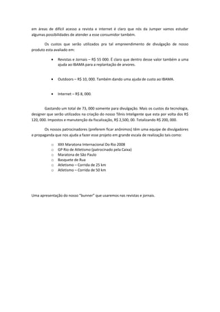 em áreas de difícil acesso a revista e internet é claro que nós da Jumper vamos estudar
algumas possibilidades de atender a esse consumidor também.
Os custos que serão utilizados pra tal empreendimento de divulgação de nosso
produto esta avaliado em:
• Revistas e Jornais – R$ 55 000. É claro que dentro desse valor também a uma
ajuda ao IBAMA para a replantação de arvores.
• Outdoors – R$ 10, 000. Também dando uma ajuda de custo ao IBAMA.
• Internet – R$ 8, 000.
Gastando um total de 73, 000 somente para divulgação. Mais os custos da tecnologia,
designer que serão utilizados na criação do nosso Tênis Inteligente que esta por volta dos R$
120, 000. Impostos e manutenção da fiscalização, R$ 2,500, 00. Totalizando R$ 200, 000.
Os nossos patrocinadores (preferem ficar anônimos) têm uma equipe de divulgadores
e propaganda que nos ajuda a fazer esse projeto em grande escala de realização tais como:
o XXII Maratona Internacional Do Rio 2008
o GP Rio de Atletismo (patrocinado pela Caixa)
o Maratona de São Paulo
o Basquete de Rua
o Atletismo – Corrida de 25 km
o Atletismo – Corrida de 50 km
Uma apresentação do nosso “bunner” que usaremos nas revistas e jornais.
 