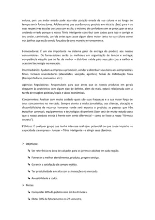 coluna, pois um andar errado pode acarretar posição errada de sua coluna e ao longo do
tempo sentir fortes dores. Adolescentes que usarão nosso produto em vista (o tênis) para ir as
suas respectivas escolas ou curso com estilo, o máximo de conforto e sem se preocupar se esta
andando errado porque o nosso Tênis Inteligente contribui com dados para isso e corrigir o
seu andar, caminhada, corrida antes que cause algum dano maior tanto na sua coluna como
nos joelhos que estão sendo forçados de uma maneira erroneamente.
Fornecedores: É um elo importante no sistema geral de entrega do produto aos nossos
consumidores. Os fornecedores serão os melhores em organização de tempo e entrega;
competência naquilo que se faz de melhor – distribuir saúde para seus pés com a melhor e
acessível tecnologia no mercado.
Intermediários: Ajudam a empresa a promover, vender e distribuir seus bens aos compradores
finais. Incluem revendedores (atacadistas, varejista, agentes), firmas de distribuição física
(transportadoras, manuseios, etc.)
Agências Reguladoras: Responsáveis para que antes que os nossos produtos em gerais
cheguem às prateleiras com algum tipo de defeito, alem do mais, estará relacionada com a
tarefa de relações políticas/legais e sócio-econômicas.
Concorrentes: Analisar com muito cuidado quais são suas fraquezas e a sua maior força de
seus concorrentes no mercado. Sempre atento a mídia jornalística, aos clientes, alocação e
disponibilidades de recursos humanos (onde será exposto o produto; as pessoas que irão
trabalhar conosco), equipamentos e tecnologias disponíveis (isso será de muito estudo para
que o nosso produto esteja à frente com certo diferencial – como se fosse a nossa “fórmula
secreta”).
Públicos: É qualquer grupo que tenha interesse real e/ou potencial ou que cause impacto na
capacidade da empresa - Jumper – Tênis Inteligente - e atingir seus objetivos.
 Objetivos:
 Ser referência na área de calçados para os jovens e adultos em cada região.
 Fornecer o melhor atendimento, produto, preço e serviço.
 Garantir a satisfação da compra obtida.
 Ter produtividade em alta com as inovações no mercado.
 Acessibilidade a todos.
 Metas:
 Conquistar 40% do público alvo em 6 a 8 meses.
 Obter 30% de faturamento no 2º semestre.
 