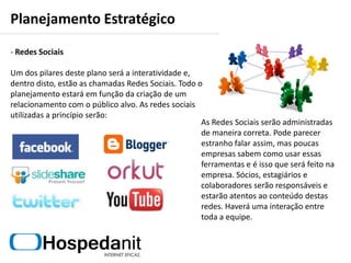 Planejamento EstratégicoAperfeiçoamento do LogotipoO logo passou por algumas transformações ao longo dos anos e hoje ele é apresentado de uma maneira mais simples e objetiva:Como já foi dito, este é o Slogan da campanha na qual pretende-se passar para o cliente a idéia de que ele contratou uma empresa que sabe trabalhar com Internet. Este Slogan estará sempre presente nas campanhas de marketing e, principalmente, junto ao logo.O símbolo anteriormentecriado para conter as iniciaisHN, agora passa a idéia deambiente seguro.O logo anterior não tinhadiferença de cor nem tamanhona parte escrita, agora, “Hospeda” se destaca do “nit”facilitando a leitura.