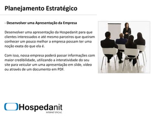 Planejamento EstratégicoMarketing de OportunidadeO marketing de oportunidade ocorre quando sai uma reportagem na TV, rádio ou jornal sobre um determinado serviço que a Hospedanit trabalhe. A mídia off-line gera uma onda na mídia on-line (e vice-versa), de modo que o que sai na mídia de massa gera automaticamente um reflexo na mídia online, e a empresa pode aproveitar para surfar nessa “onda”. 