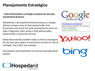 Planejamento Estratégico Fortalecendo Parcerias e Buscando Novos ParceirosA manutenção de parcerias conquistadas ao longo dos anos é crucial para a continuação do crescimento da empresa. O que pretende-se fazer é envolver os parceiros dentro deste novo conceito de relacionamento proposto aqui, por meio da interatividade do novo site e das redes sociais. Além disso, será proposto novas formas para comercialização dos serviços junto aos parceiros.