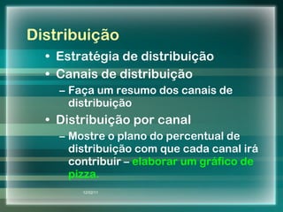 Distribuição Estratégia de distribuição Canais de distribuição Faça um resumo dos canais de distribuição Distribuição por canal Mostre o plano do percentual de distribuição com que cada canal irá contribuir –  elaborar um gráfico de pizza. 12/02/11 