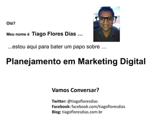 Olá?

Meu nome é   Tiago Flores Dias …

...estou aqui para bater um papo sobre …

Planejamento em Marketing Digital


                    Vamos Conversar?
                    Twitter: @tiagofloresdias
                    Facebook: facebook.com/tiagofloresdias
                    Blog: tiagofloresdias.com.br
 