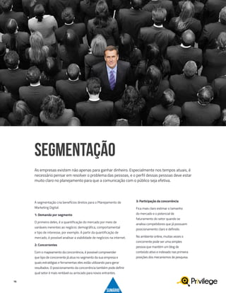16
A segmentação cria benefícios diretos para o Planejamento de
Marketing Digital.
1: Demanda por segmento
O primeiro deles, é a quantificação do mercado por meio de
variáveis inerentes ao negócio: demográfica, comportamental
e tipo de interesse, por exemplo. A partir da quantificação de
mercado, é possível analisar a viabilidade de negócios na internet.
2: Concorrentes
Com o mapeamento da concorrência, é possível compreender
que tipo de concorrente já atua no segmento da sua empresa e
quais estratégias e ferramentas eles estão utilizando para gerar
resultados. O posicionamento da concorrência também pode definir
qual setor é mais rentável ou arriscado para novos entrantes.
SEGMENTAÇÃO
As empresas existem não apenas para ganhar dinheiro. Especialmente nos tempos atuais, é
necessário pensar em resolver o problema das pessoas, e o perfil dessas pessoas deve estar
muito claro no planejamento para que a comunicação com o público seja efetiva.
3: Participação da concorrência
Fica mais claro estimar o tamanho
do mercado e o potencial de
faturamento do setor quando se
analisa competidores que já possuem
posicionamento claro e definido.
No ambiente online, muitas vezes o
concorrente pode ser uma simples
pessoa que mantém um blog de
conteúdo ativo e indexado nas primeira
posições dos mecanismos de pesquisa.
SUMÁRIO
 