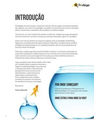 2
INTRODUÇÃO
Estratégias de comunicação e vendas por meio da internet exigem constantes avaliações
dos objetivos, do cenário mercadológico, do público e da demanda de consumo; das ações
táticas, ferramentas e indicadores de resultados em ambiente digital.
Tudo isso em um ciclo constante de análises e melhorias. Trabalho que exige alocação de
recursos financeiros, humanos e tempo para alcançar efetividade e gerar os resultados.
Assim como não se constrói uma casa sem a planta, iniciar as atividades de Marketing
Digital sem um planejamento de ações contínuas, frequentes e complementares ao Plano
de Negócio Empresarial pode ser um verdadeiro desastre, além de causar desperdício de
recursos e levar à frustração.
Posto isto, o objetivo geral do presente trabalho é delinear um processo endereçado ao
empresário da pequena e média empresa que se encontra com as mais diversas dúvidas
sobre esse tema, mas que de alguma forma sabe que a internet definitivamente é o
ambiente de vendas imprescindível para os tempos atuais.
Logo, a proposta maior deste trabalho não é cobrir
por completo todos os aspectos inerentes a
negócios e Marketing Digital, mas estimular
a compreensão sobre a importância do
planejamento como um documento
administrativo, o qual conduzirá as
ações táticas e operacionais de
forma colaborativa entre o público
envolvido no processo: funcionários,
fornecedores de serviço e tecnologia.
Boa leitura!
Paulo Sabbanelli
Por onde começar?
O ponto de partida para o Planejamento de
Marketing Digital é uma pergunta muito simples
que você deve se fazer agora:
Onde estou e para onde eu vou?
 
