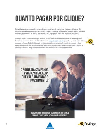 21
Custo por clique é o quanto se paga por anúncios clicados pelos usuários em campanhas de Marketing Digital.
Para chegar a esse resultado, o ideal é ter histórico de campanhas patrocinadas passadas e, a partir delas, definir
ou ajustar os lances. O cálculo é baseado em alguns indicadores, mas antes, é necessário responder a duas
perguntas: quanto se quer vender e quanto se quer investir para alcançar a meta de vendas. Logo, o volume de
vendas que se deseja atingir é definido como KPI (Indicador chave de sucesso) da campanha.
QUANTO PAGAR POR CLIQUE?
Uma dúvida recorrente entre empresários e gerentes de marketing é sobre a definição de
valores do lance por clique. Para chegar a esta conclusão, é necessário conhecer a concorrência
no setor, a demanda de busca, o CTR (Taxa de Clique) com base nos objetivos de venda.
ENQUANTO O ROI FOR POSITIVO, O LANCE POR CLIQUE PASSA A
SER IRRELEVANTE, JÁ QUE A CAMPANHA É SUSTENTÁVEL.
DICA
O ROI NESTA CAMPANHA
ESTÁ POSITIVO, ACHA
QUE VALE AUMENTAR O
INVESTIMENTO?
SUMÁRIO
 