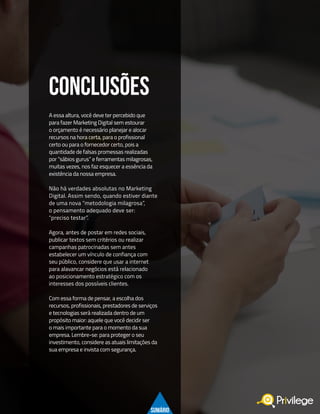 22
A essa altura, você deve ter percebido que
para fazer Marketing Digital sem estourar
o orçamento é necessário planejar e alocar
recursos na hora certa, para o profissional
certo ou para o fornecedor certo, pois a
quantidade de falsas promessas realizadas
por “sábios gurus” e ferramentas milagrosas,
muitas vezes, nos faz esquecer a essência da
existência da nossa empresa.
Não há verdades absolutas no Marketing
Digital. Assim sendo, quando estiver diante
de uma nova “metodologia milagrosa”,
o pensamento adequado deve ser:
“preciso testar”.
Agora, antes de postar em redes sociais,
publicar textos sem critérios ou realizar
campanhas patrocinadas sem antes
estabelecer um vínculo de confiança com
seu público, considere que usar a internet
para alavancar negócios está relacionado
ao posicionamento estratégico com os
interesses dos possíveis clientes.
Com essa forma de pensar, a escolha dos
recursos, profissionais, prestadores de serviços
e tecnologias será realizada dentro de um
propósito maior: aquele que você decidir ser
o mais importante para o momento da sua
empresa. Lembre-se: para proteger o seu
investimento, considere as atuais limitações da
sua empresa e invista com segurança.
CONCLUSÕES
SUMÁRIO
 
