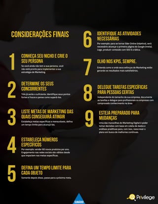 23
CONSIDERAÇÕES FINAIS
Por exemplo: para se tornar líder Online (objetivo), será
necessário alcançar a primeira página do Google (meta).
Logo, produzir conteúdo com SEO é a tática.
identifique as atividades
necessárias
6
Independente do tamanho da sua empresa, documente
as tarefas e delegue para profissionais ou empresas com
comprovado conhecimento na área.
Uma das maravilhas do Marketing Digital é poder
tomar decisões com base em coleta de dados e
análises preditivas para, com isso, reescrever o
plano em busca de melhorias contínuas.
delegue tarefas específicas
para pessoas certas
esteja preparado para
mudanças
8
9
Entenda como e onde seus esforços de Marketing estão
gerando os resultados mais satisfatórios.
OLHO NOS KPIS, SEMPRE.
7Se você ainda não tem a sua persona, você
não está pronto para implementar a sua
estratégia de Marketing.
CONHEÇA SEU NICHO E CRIE O
SEU PERSONA
1
Três já serão o suficiente. Identifique seus pontos
fortes e fracos e pense como superá-los.
DETERMINE OS SEUS
CONCORRENTES
2
Estabeleça metas específicas e mensuráveis, defina
um tempo limite para alcançá-las.
liste metas de marketing das
quais conseguirá atingir
3
Por exemplo: vender 60 novos produtos por ano.
Engajamento nas redes sociais são válidos desde
que impactem nas metas específicas.
ESTABELEÇA NÚMEROS
ESPECÍFICOS
4
Somente depois disso, passe para a próxima meta.
defina um tempo limite para
cada objeto
5
SUMÁRIO
 
