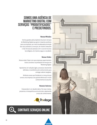 24
Nossa Missão:
Somos guiados pelo propósito de prover serviços
de Marketing Digital que gerem impactos positivos
para as empresas, por meio da adequada promoção
dos seus produtos ou serviços, de maneira relevante
e não intrusiva às pessoas com o uso de recursos
tecnológicos, de maneira segura e escalável.
Nossa Visão:
Nossa visão é fazer com que empresas experimentem
novos conceitos na prestação de serviços em
Marketing Digital.
Apostamos em soluções ágeis, processos claramente
definidos e transferência de conhecimento para
entregar valores tangíveis.
Atributos esses que fortalecem a crença de que
somos uma empresa com grande diferencial e muito
conhecimento do assunto.
Nossos Valores:
Empreender é um desafio diário. Por esse motivo,
prezamos a transparência acima de tudo, objetivando
a troca de conhecimento.
SUMÁRIO
Somos uma Agência de
Marketing Digital com
serviços “produtificados”
e predefinidos.
CONTRATE SERVIÇOS ONLINE
 