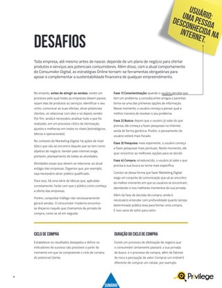 4
No entanto, antes de atingir as vendas, existe um
processo pelo qual todas as empresas devem passar,
sejam elas de produtos ou serviços: identificar o seu
nicho, comunicar as suas ofertas, atrair potenciais
clientes, se relacionar com eles e só depois vender.
Por fim, ainda é necessário analisar tudo o que foi
realizado, em um processo cíclico de otimização,
ajustes e melhorias em todos os níveis (estratégicos,
táticos e operacionais).
No contexto de Marketing Digital, há ações de nível
tático que vão ao encontro daquilo que se tem como
objetivo de negócio. Vender pela internet exige,
portanto, planejamento de todas as atividades.
Atividades essas que devem se relacionar ao atual
estágio das empresas. Digamos que, por exemplo,
seja necessário atrair público qualificado.
Para isso, há uma série de táticas que, aplicadas
corretamente, farão com que o público certo conheça
a oferta das empresas.
Porém, conquistar tráfego não necessariamente
gerará vendas. O consumidor moderno encontra-
se disperso naquilo que chamamos de jornada de
compra, como se vê em seguida:
Fase 1) Conscientização: quando o usuário percebe que
tem um problema, a consulta entre amigos e parentes
torna-se uma das primeiras opções de informação.
Nesse momento, o usuário começa a pensar qual a
melhor maneira de resolver o seu problema.
Fase 2) Busca: depois que o usuário já sabe do que
precisa, ele começa a fazer pesquisas na internet,
ainda de forma genérica. Porém, o pensamento do
usuário estará mais focado.
Fase 3) Pesquisa: mais experiente, o usuário começa
a fazer pesquisas mais pontuais. Neste momento, ele
quer encontrar as melhores opções para se decidir.
Fase 4) Compra: amadurecido, o usuário já sabe o que
precisa e sua busca se torna mais específica.
Conclui-se dessa forma que fazer Marketing Digital
exige um conjunto de comunicação que vá ao encontro
do melhor momento em que os usuários se encontram,
abordando-o nos melhores momentos de sua jornada.
Além da fase de decisão de compra, ainda é
necessário entender com profundidade quanto tempo
determinado público leva para fechar uma compra.
E isso varia de setor para setor.
DESAFIOS
Toda empresa, até mesmo antes de nascer, depende de um plano de negócio para ofertar
produtos e serviços aos potenciais consumidores. Além disso, com o atual comportamento
do Consumidor Digital, as estratégias Online tornam-se ferramentas obrigatórias para
apoiar e complementar a sustentabilidade financeira de qualquer empreendimento.
Estabelecer os resultados desejados e definir os
indicadores de sucesso são possíveis a partir do
momento em que se compreende o ciclo de compra
do potencial cliente.
Existe um processo de efetivação de negócio que
o consumidor certamente passará: a sua jornada
de busca e o processo de compra, além de fatores
de risco e percepção de valor. Comprar um imóvel é
diferente de comprar um celular, por exemplo.
CICLO DE COMPRA
SUMÁRIO
DURAÇÃO DO CICLO DE COMPRA
USUÁRIO:UMAPESSOA
DESCONHECIDANAINTERNET.
 