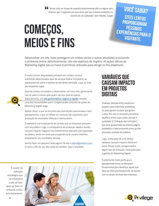 6
Desenvolver um site, fazer postagens em mídias sociais e outras atividades envolvendo
o ambiente online, definitivamente, não são objetivos de negócio. As ações táticas de
Marketing Digital são os meios (caminhos) utilizados para atingir os fins (objetivos).
COMEÇOS,
MEIOS E FINS
É muito comum, empresários entrarem em contato conosco
solicitando determinados tipos de serviços Online. Entretanto, ao
questionarmos sobre o objetivo da demanda solicitada, o que se ouve
são respostas vagas.
Quando somos convidados a desenvolver um novo site, geralmente
não se sabe o motivo pelo qual o serviço está em pauta.
Naturalmente, um site performático, seguro e rápido compõe
uma das necessidades que o conglomerado conjunto de ações de
Marketing Digital exige.
Apesar disso, o que se encontra são solicitações desconexas e sem
planejamento, o que se reflete em consumo de orçamento sem
produção de resultados efetivos e mensuráveis.
O website é o principal ponto de contato que as empresas possuem
com seu público. Logo, a consequência da produção rápida e barata
causará impacto negativo nos investimentos alocados para aquisição
de público, tendo em vista que a experiência do usuário interfere
diretamente nos resultados. Vendas.
Vamos fazer um pequeno teste agora? Vá até o https://gtmetrix.com/
e insira a URL do seu site nesta ferramenta. Veja o resultado.
Qualquer planejamento resulta em
projetos para solucionar problemas,
os quais geram escopos que geram
custos. Por isso, é necessário encontrar
equilíbrio entre custo, prazo, escopo e
qualidade. O “triângulo das restrições”,
que será apresentado na próxima página,
estabelece o relacionamento entre as três
principais variáveis de projetos.
Logo, a alteração de uma destas
variáveis causará impacto direto em
outra. Desse modo, sempre haverá
algum tipo de limitação (restrição) para
a gestão de Marketing Digital.
É justamente neste ponto que o
planejamento torna-se elemento
fundamental para identificar aquilo que
deve ser feito prioritariamente, de acordo
com os atuais recursos das empresas.
VARIÁVEIS QUE
CAUSAM IMPACTO
EM PROJETOS
DIGITAIS
É a partir da
definição
estratégica que
se estabelece
o que, de fato,
deve ser feito no
ambiente online,
prioritariamente.
Você sabia?
Sites lentos
proporcionam
péssimas
experiências para o
visitante.
“Temos visto um tempo de resposta extremamente alto em alguns sites
(maiores que 2 segundos por uma única url). Isso ocasiona limitações no
número de urls indexadas.” John Mueller, Google
SUMÁRIO
 