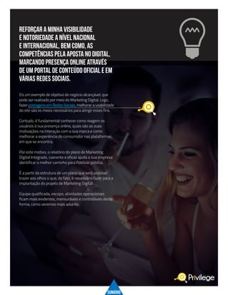 reforçar a MINHA visibilidade
e notoriedade a nível nacional
e internacional, bem como, as
Competências pela aposta no digital,
marcando presença online através
de um PORTAL DE CONTEÚDO oficial e em
várias redes sociais.
Eis um exemplo de objetivo de negócio alcançável, que
pode ser realizado por meio do Marketing Digital. Logo,
fazer postagens em Redes Sociais, melhorar a usabilidade
do site são os meios necessários para atingir esses fins.
Contudo, é fundamental conhecer como reagem os
usuários à sua presença online, quais são as suas
motivações na interação com a sua marca e como
melhorar a experiência do consumidor nas plataformas
em que se encontra.
Por este motivo, o relatório do plano de Marketing
Digital Integrado, coerente e eficaz ajuda a sua empresa
identificar o melhor caminho para fidelizar público.
É a partir da estrutura de um plano que será possível
trazer aos olhos o que, de fato, é necessário fazer para a
implantação do projeto de Marketing Digital.
Equipe qualificada, escopo, atividades operacionais
ficam mais evidentes, mensuráveis e controláveis desta
forma, como veremos mais adiante.
SUMÁRIO
 