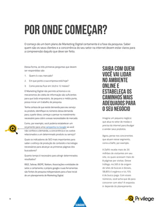 9
Dessa forma, as três primeiras perguntas que devem
ser respondidas são:
1.	 Quem é o seu mercado?
2.	 Em que ponto a sua empresa está hoje?
3.	 Como precisa ficar em 3,6,9 e 12 meses?
O Marketing Digital não permite achismos e os
mecanismos de coleta de informação são suficientes
para que todo empresário, de pequeno e médio porte,
possa iniciar um trabalho de pesquisa.
Tenha certeza de que existe demanda para seu serviço
ou produto, identifique os números dessa demanda
para, a partir disso, começar a pensar no investimento
necessário para cobrir a essas necessidades de mercado.
Como, por exemplo, você poderia estabelecer um
orçamento para uma campanha no Google se você
não conhece a demanda, a concorrência e os custos
relacionados a um determinado produto ou serviço?
Quais os indicadores de SEO mais importantes para
saber o esforço de produção de conteúdo e tecnologia
necessários para alcançar as primeiras páginas dos
buscadores?
Quanto tempo é necessário para atingir determinados
resultados?
IBGE, Sebrae, IBOPE, Nielsen, Associações e entidades de
setor, e certamente, o próprio google e suas ferramentas
são fontes de pesquisa indispensáveis para a fase inicial
de um planejamento de Marketing Digital.
POR ONDE COMEÇAR?
O começo de um bom plano de Marketing Digital certamente é a fase da pesquisa. Saber
quem são os seus clientes e a concorrência do seu setor na internet devem estar claros para
a compreensão daquilo que deve ser feito.
Imagine um pequeno negócio
que atua no setor de modas e
precisa da internet para divulgar
e vender seus produtos.
Agora, pense nos concorrentes
que atuam nesse segmento,
como a Dafiti, por exemplo.
A Dafiti recebe mais de 20
milhões de visitantes em seu
site, os quais acessam mais de
8 páginas por visitas. Desse
tráfego, 44,56% é de origem
de sites de buscas e desses,
58,85% é orgânico e 44,15%
é de busca paga. Com esses
números, você acha que dá para
concorrer com eles? A resposta
é: depende do planejamento.
SAIBA COM QUEM
VOCÊ VAI LIDAR
NO AMBIENTE
ONLINE E
ESTABELEÇA OS
CAMINHOS MAIS
ADEQUADOSPARA
O SEU NEGÓCIO
SUMÁRIO
 