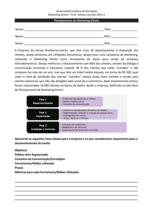 Universidade Católica de Petrópolis
                         Marketing Direto – Prof. Ueliton Leonidio 2013.1

                             Planejamento de Marketing Direto

Nome: ___________________________________________________ RGU:_________________

Nome: ___________________________________________________ RGU:_________________

Nome: ___________________________________________________ RGU:_________________

A Empresa de Varejo Brasileiras.com.br, que tem mais 30 departamentos à disposição dos
clientes, desde alimentos até Utilidades Domésticas, deseja fazer uma campanha de Marketing,
utilizando o Marketing Direto como ferramenta de apoio para venda de produtos
Eletrodomésticos. Deseja melhorar o relacionamento com 80% dos clientes, através do diálogo e
comunicação constante e educativa; reativar 30 % dos clientes que estão “sumidos” e não
compram faz mais de um ano, mas que têm um ticket médio elevado, em torno de R$ 500; quer
saber o nível de satisfação dos clientes “sumidos”; deseja ainda, fazer contato e vender para
clientes potenciais que não são atingidos pelo canal de e-commerce. Após levantamento prévio,
foram relacionados 10.000 clientes no banco de dados. Ajude a empresa, definindo as três fases
do Planejamento de Marketing Direto:




Apresente as seguintes fases abaixo para a empresa e as que considerarem importantes para o
desenvolvimento da tarefa:

Objetivos
Público-Alvo Segmentado
Conceitos da Comunicação/Estratégias
Ferramentas/Mídias utilizadas
Prazos
Métricas para cada Ferramenta/Mídias Utilizadas

_______________________________________________________________________________
_______________________________________________________________________________
_______________________________________________________________________________
_______________________________________________________________________________
_______________________________________________________________________________
 