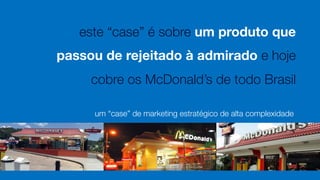 este “case” é sobre um produto que 
passou de rejeitado à admirado e hoje
cobre os McDonald’s de todo Brasil
um “case” de marketing estratégico de alta complexidade
 